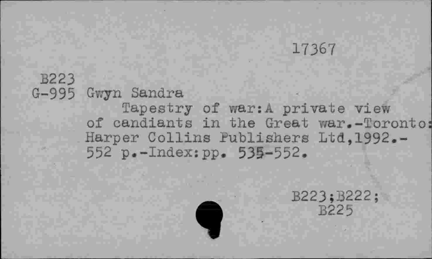 ﻿17367
B223
G-995 Gwyn Sandra
Tapestry of war:A private view of candiants in the Great war.-Toronto Harper Collins Publishers Ltd,1992.-552 p.-Index:pp. 53&-552.
B223;S222;
B225